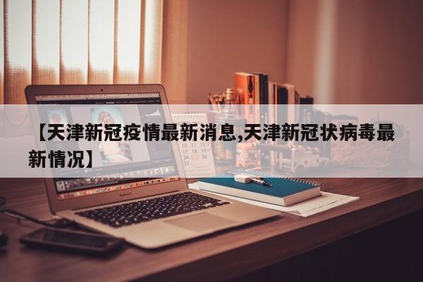 【天津新冠疫情最新消息,天津新冠状病毒最新情况】