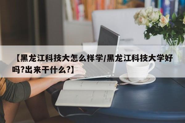 【黑龙江科技大怎么样学/黑龙江科技大学好吗?出来干什么?】