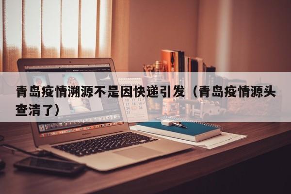 青岛疫情溯源不是因快递引发(青岛疫情源头查清了)