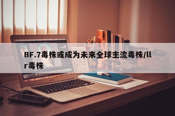 BF.7毒株或成为未来全球主流毒株/llr毒株