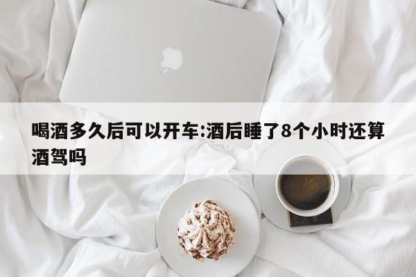喝酒多久后可以开车:酒后睡了8个小时还算酒驾吗