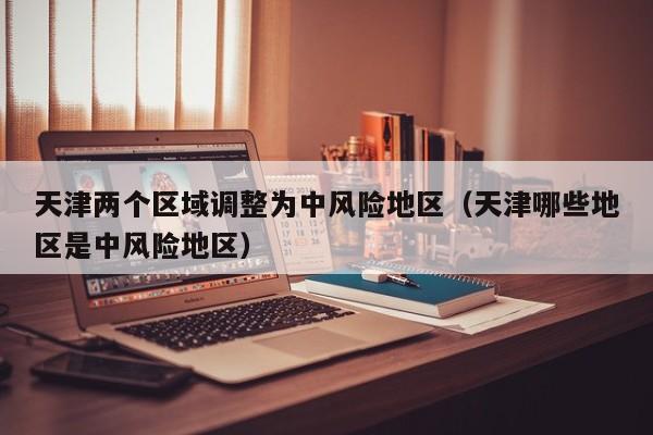 天津两个区域调整为中风险地区(天津哪些地区是中风险地区)