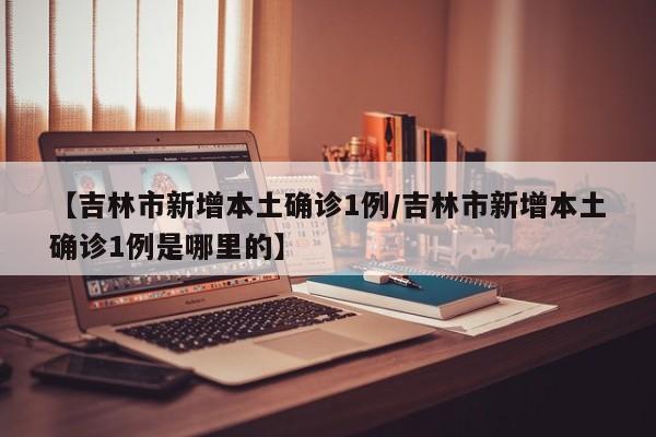 【吉林市新增本土确诊1例/吉林市新增本土确诊1例是哪里的】