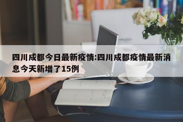 四川成都今日最新疫情:四川成都疫情最新消息今天新增了15例