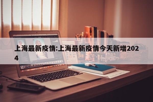上海最新疫情:上海最新疫情今天新增2024