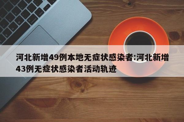 河北新增49例本地无症状感染者:河北新增43例无症状感染者活动轨迹