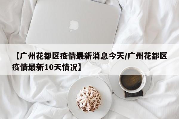 【广州花都区疫情最新消息今天/广州花都区疫情最新10天情况】