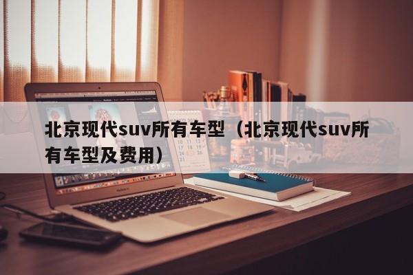 北京现代suv所有车型(北京现代suv所有车型及费用)