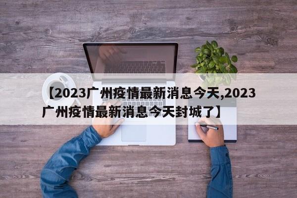 【2023广州疫情最新消息今天,2023广州疫情最新消息今天封城了】