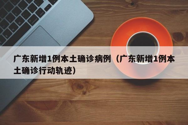 广东新增1例本土确诊病例(广东新增1例本土确诊行动轨迹)