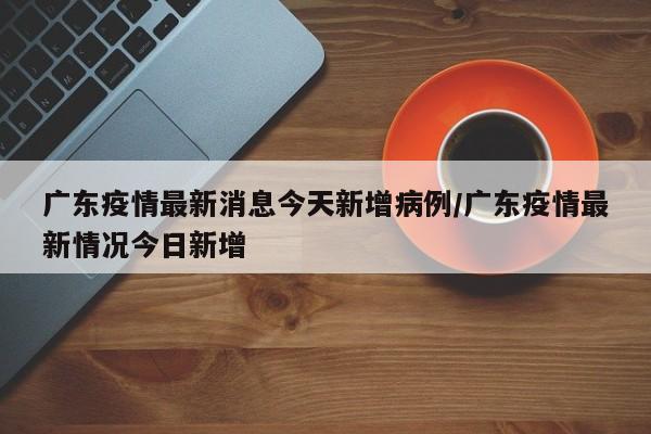 广东疫情最新消息今天新增病例/广东疫情最新情况今日新增