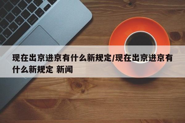 现在出京进京有什么新规定/现在出京进京有什么新规定 新闻