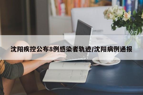 沈阳疾控公布8例感染者轨迹/沈阳病例通报