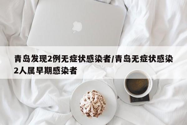 青岛发现2例无症状感染者/青岛无症状感染2人属早期感染者
