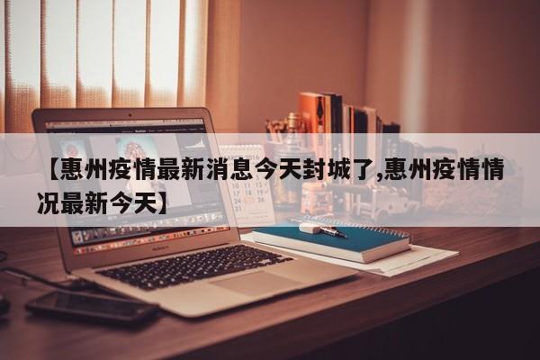 【惠州疫情最新消息今天封城了,惠州疫情情况最新今天】