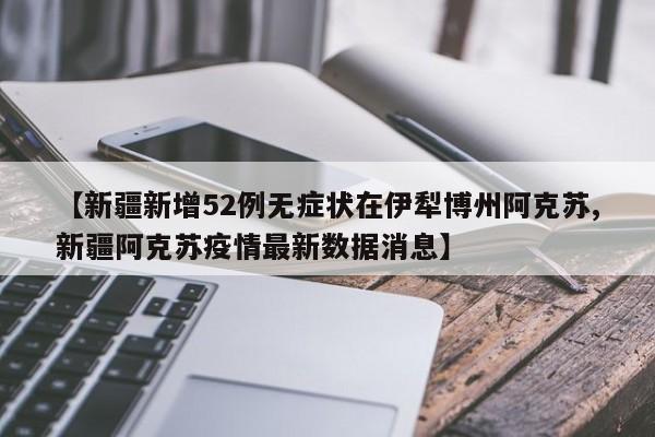 【新疆新增52例无症状在伊犁博州阿克苏,新疆阿克苏疫情最新数据消息】