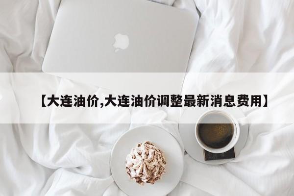 【大连油价,大连油价调整最新消息费用】