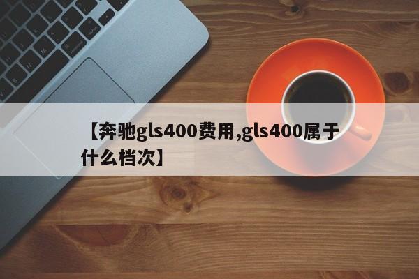 【奔驰gls400费用,gls400属于什么档次】