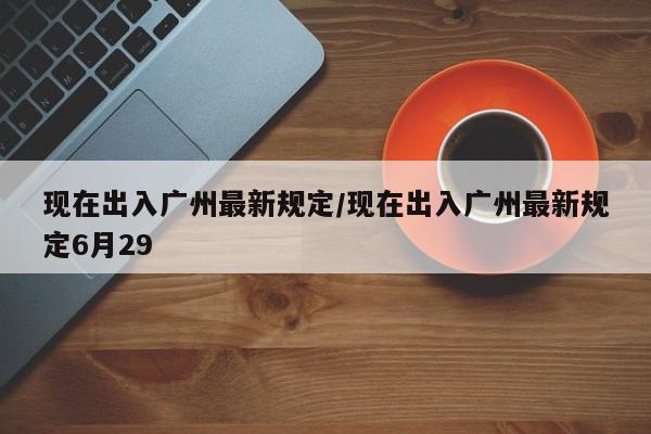 现在出入广州最新规定/现在出入广州最新规定6月29