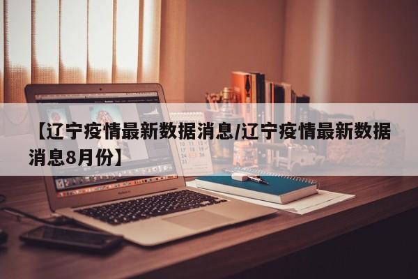 【辽宁疫情最新数据消息/辽宁疫情最新数据消息8月份】