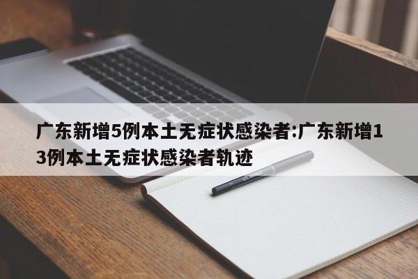 广东新增5例本土无症状感染者:广东新增13例本土无症状感染者轨迹