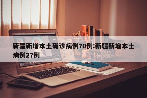 新疆新增本土确诊病例70例:新疆新增本土病例27例
