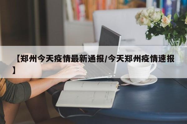 【郑州今天疫情最新通报/今天郑州疫情速报】
