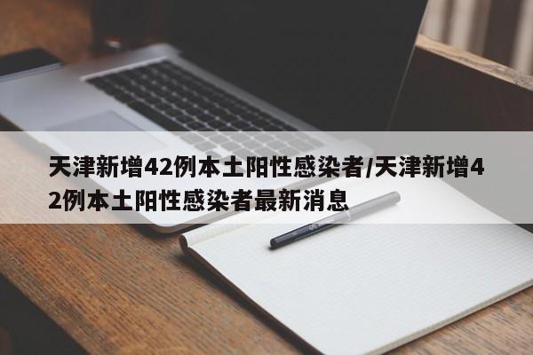 天津新增42例本土阳性感染者/天津新增42例本土阳性感染者最新消息
