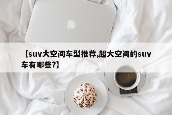 【suv大空间车型推荐,超大空间的suv车有哪些?】