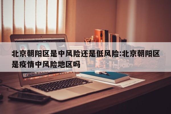 北京朝阳区是中风险还是低风险:北京朝阳区是疫情中风险地区吗