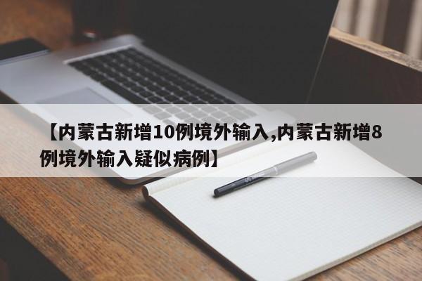 【内蒙古新增10例境外输入,内蒙古新增8例境外输入疑似病例】