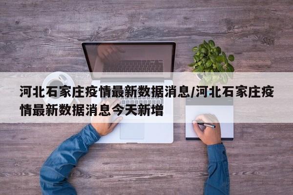 河北石家庄疫情最新数据消息/河北石家庄疫情最新数据消息今天新增