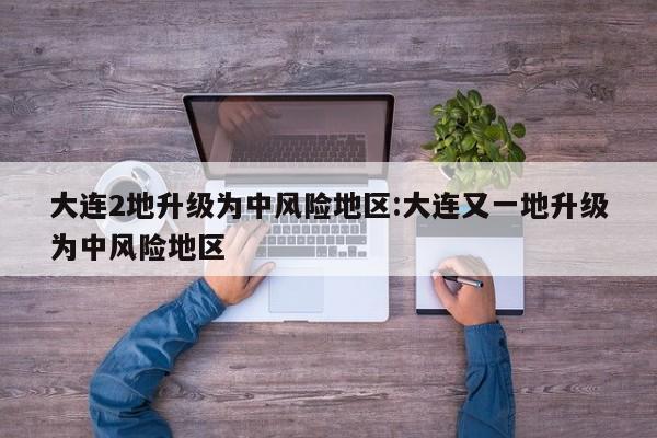 大连2地升级为中风险地区:大连又一地升级为中风险地区