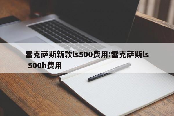 雷克萨斯新款ls500费用:雷克萨斯ls 500h费用