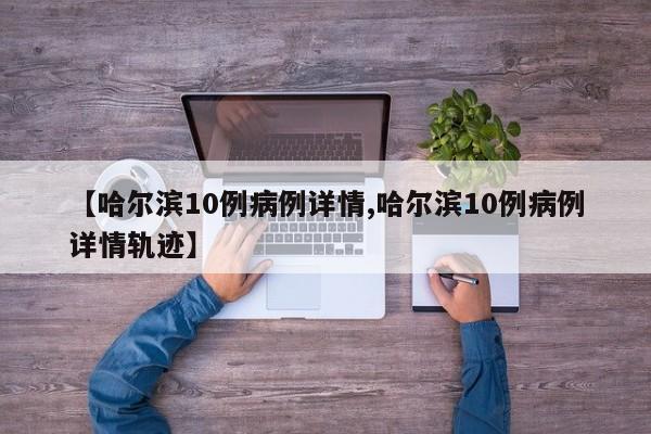 【哈尔滨10例病例详情,哈尔滨10例病例详情轨迹】