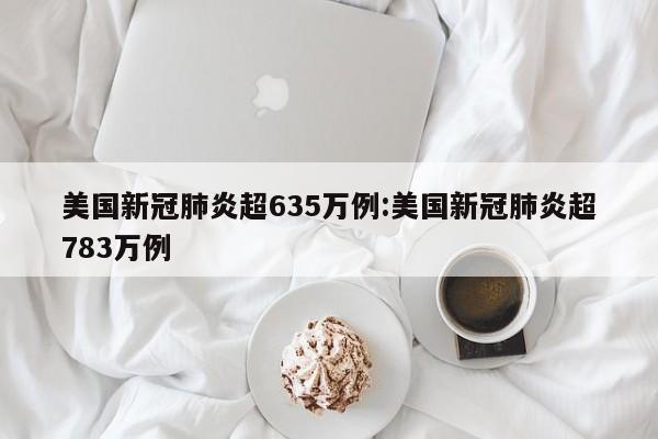 美国新冠肺炎超635万例:美国新冠肺炎超783万例