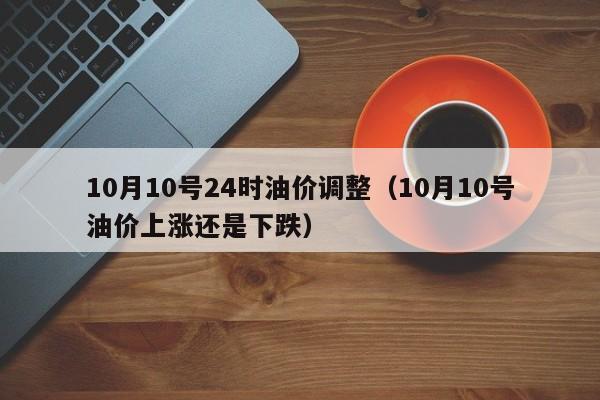 10月10号24时油价调整(10月10号油价上涨还是下跌)