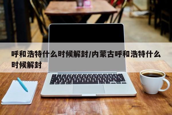呼和浩特什么时候解封/内蒙古呼和浩特什么时候解封