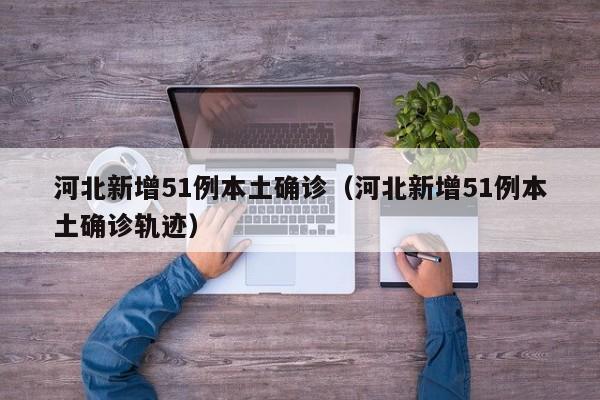 河北新增51例本土确诊(河北新增51例本土确诊轨迹)