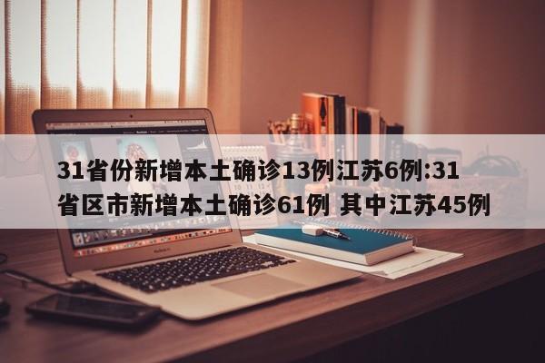 31省份新增本土确诊13例江苏6例:31省区市新增本土确诊61例 其中江苏45例