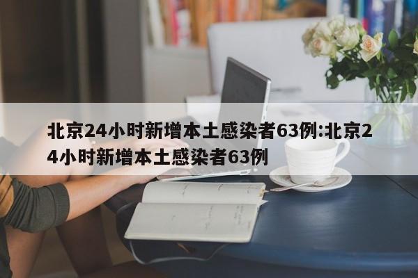 北京24小时新增本土感染者63例:北京24小时新增本土感染者63例