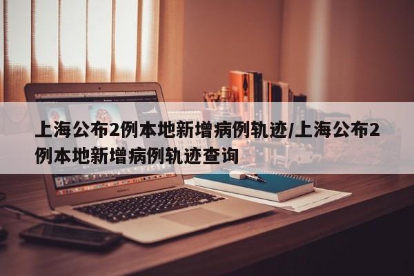 上海公布2例本地新增病例轨迹/上海公布2例本地新增病例轨迹查询