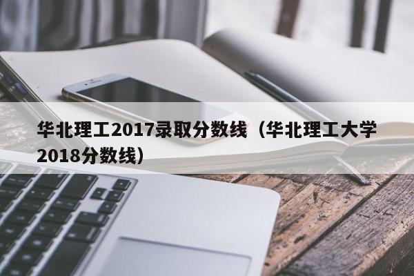 华北理工2017录取分数线(华北理工大学2018分数线)