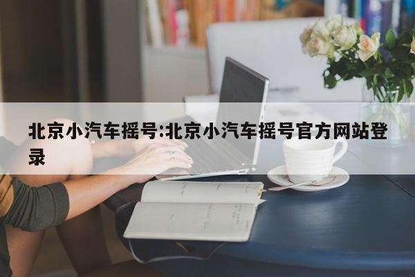 北京小汽车摇号:北京小汽车摇号官方网站登录