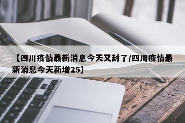【四川疫情最新消息今天又封了/四川疫情最新消息今天新增25】