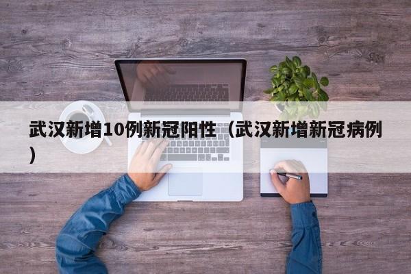 武汉新增10例新冠阳性(武汉新增新冠病例)