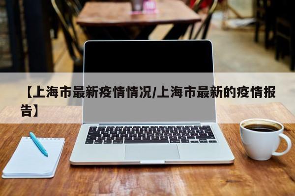 【上海市最新疫情情况/上海市最新的疫情报告】