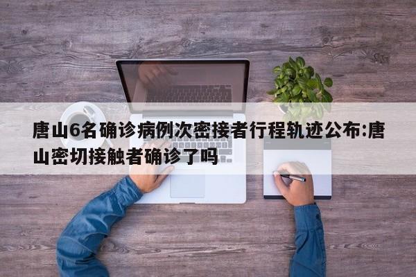 唐山6名确诊病例次密接者行程轨迹公布:唐山密切接触者确诊了吗