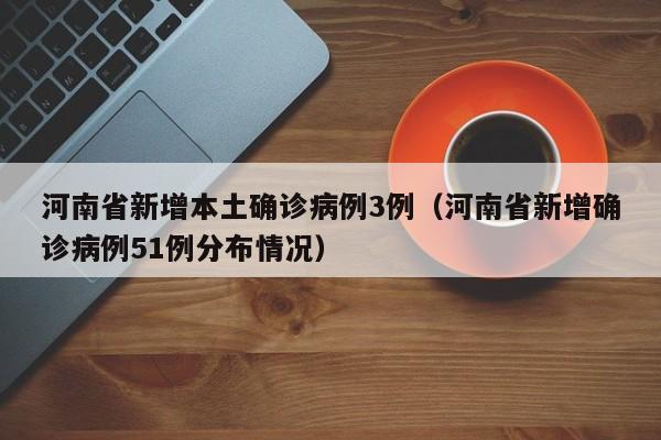 河南省新增本土确诊病例3例(河南省新增确诊病例51例分布情况)