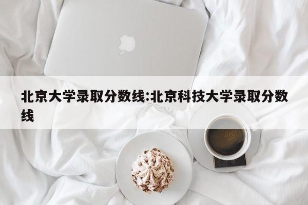 北京大学录取分数线:北京科技大学录取分数线